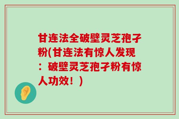 甘连法全破壁灵芝孢孑粉(甘连法有惊人发现：破壁灵芝孢孑粉有惊人功效！)