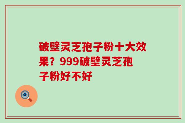 破壁灵芝孢子粉十大效果？999破壁灵芝孢子粉好不好