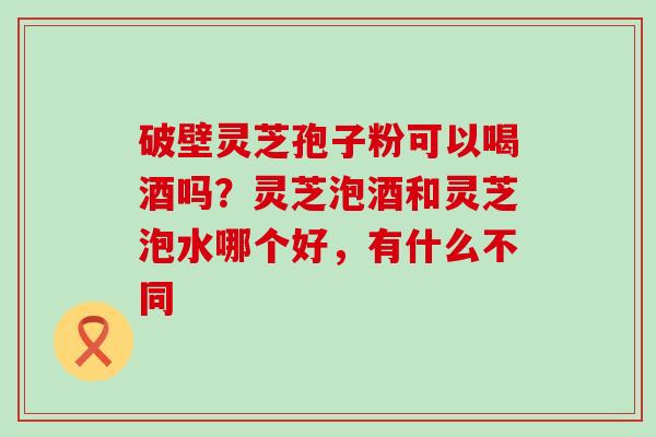 破壁灵芝孢子粉可以喝酒吗？灵芝泡酒和灵芝泡水哪个好，有什么不同