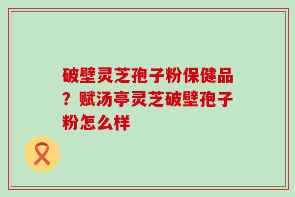 破壁灵芝孢子粉保健品？赋汤亭灵芝破壁孢子粉怎么样