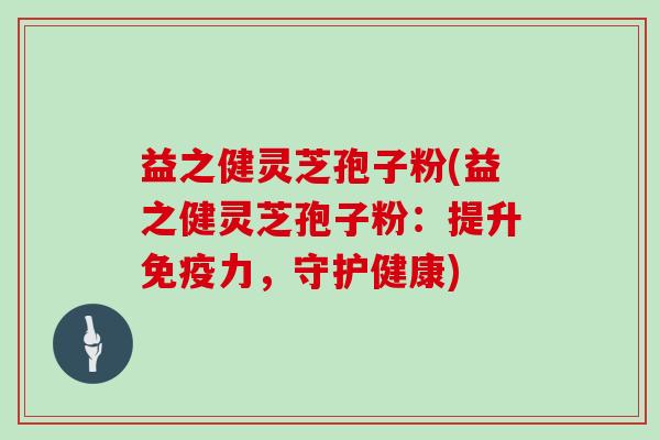 益之健灵芝孢子粉(益之健灵芝孢子粉：提升免疫力，守护健康)