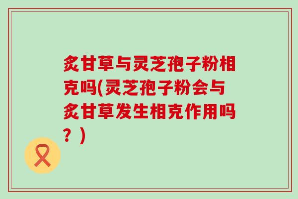 炙甘草与灵芝孢子粉相克吗(灵芝孢子粉会与炙甘草发生相克作用吗？)