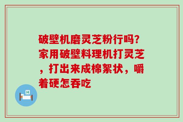 破壁机磨灵芝粉行吗？家用破壁料理机打灵芝，打出来成棉絮状，嚼着硬怎吞吃