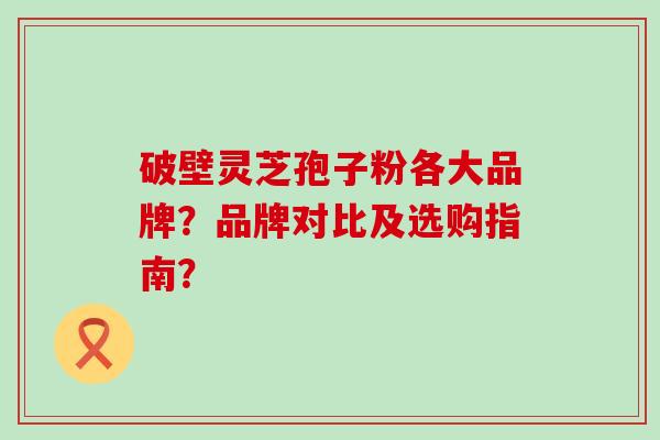 破壁灵芝孢子粉各大品牌？品牌对比及选购指南？