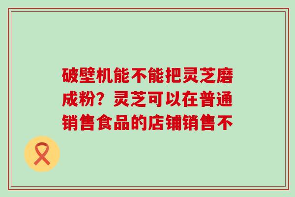 破壁机能不能把灵芝磨成粉？灵芝可以在普通销售食品的店铺销售不