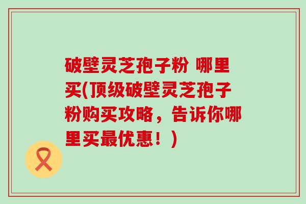 破壁灵芝孢子粉 哪里买(破壁灵芝孢子粉购买攻略，告诉你哪里买优惠！)