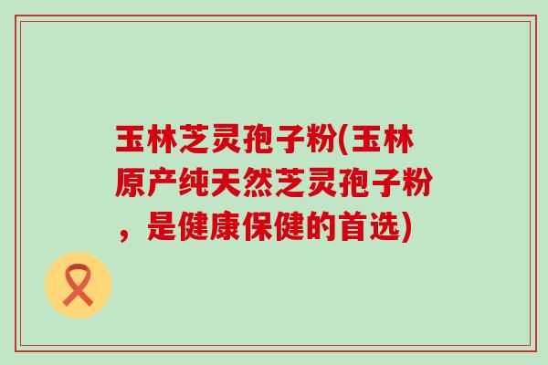 玉林芝灵孢子粉(玉林原产纯天然芝灵孢子粉，是健康保健的首选)