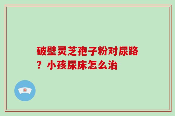 破壁灵芝孢子粉对尿路？小孩尿床怎么