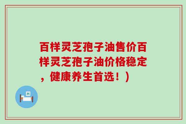 百样灵芝孢子油售价百样灵芝孢子油价格稳定，健康养生首选！)