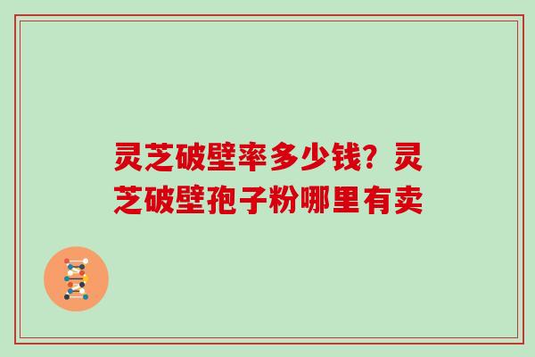 灵芝破壁率多少钱？灵芝破壁孢子粉哪里有卖