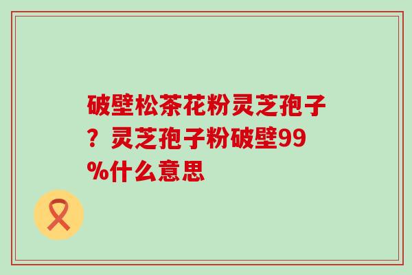 破壁松茶花粉灵芝孢子？灵芝孢子粉破壁99%什么意思