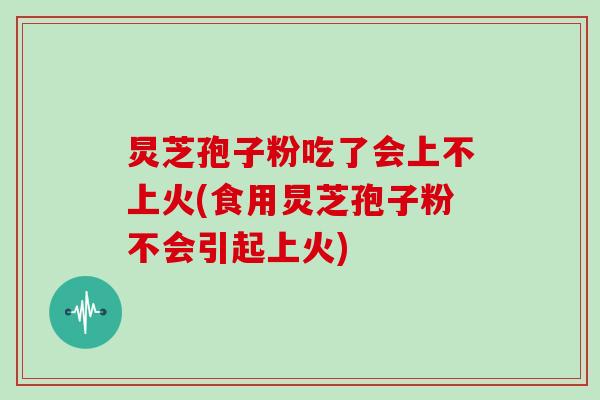 炅芝孢子粉吃了会上不上火(食用炅芝孢子粉不会引起上火)