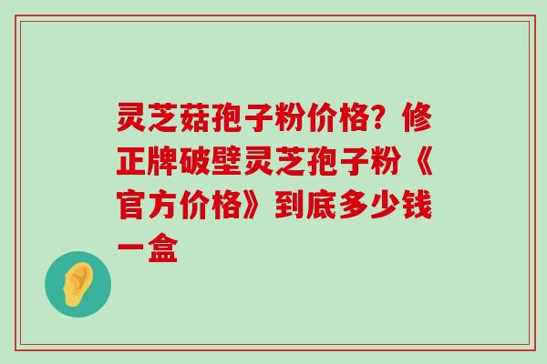 灵芝菇孢子粉价格？修正牌破壁灵芝孢子粉《官方价格》到底多少钱一盒