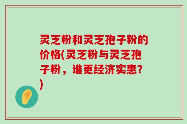 灵芝粉和灵芝孢子粉的价格(灵芝粉与灵芝孢子粉，谁更经济实惠？)