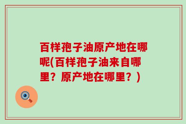 百样孢子油原产地在哪呢(百样孢子油来自哪里？原产地在哪里？)