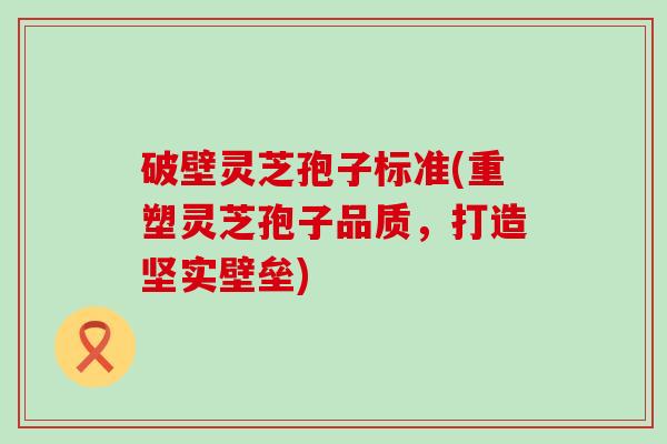 破壁灵芝孢子标准(重塑灵芝孢子品质，打造坚实壁垒)