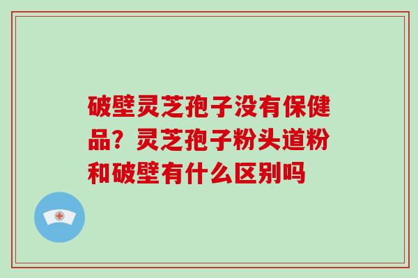 破壁灵芝孢子没有保健品？灵芝孢子粉头道粉和破壁有什么区别吗