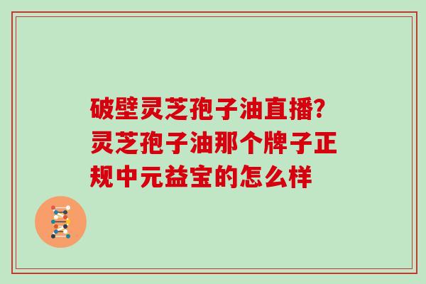 破壁灵芝孢子油直播？灵芝孢子油那个牌子正规中元益宝的怎么样