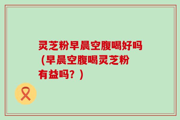 灵芝粉早晨空腹喝好吗 (早晨空腹喝灵芝粉有益吗？)