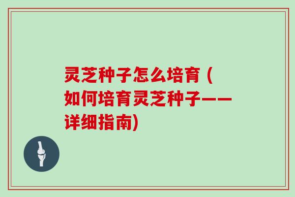 灵芝种子怎么培育 (如何培育灵芝种子——详细指南)