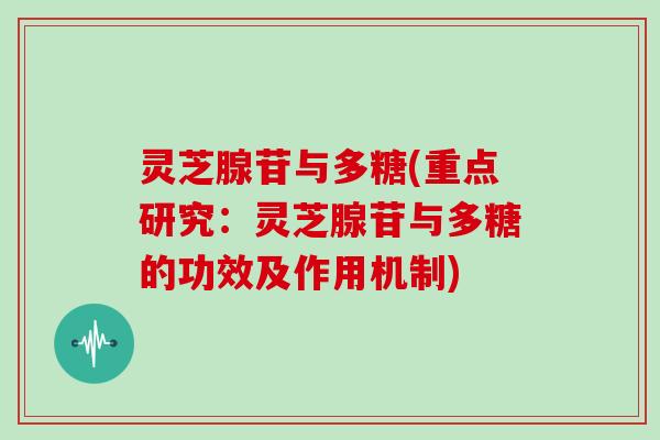 灵芝腺苷与多糖(重点研究：灵芝腺苷与多糖的功效及作用机制)