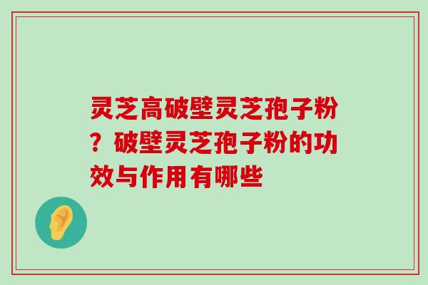 灵芝高破壁灵芝孢子粉？破壁灵芝孢子粉的功效与作用有哪些