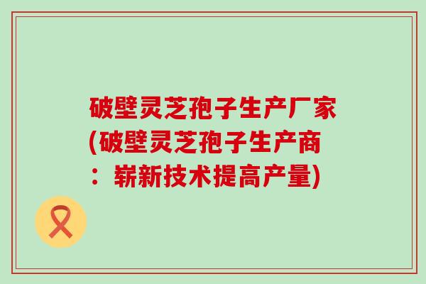 破壁灵芝孢子生产厂家(破壁灵芝孢子生产商：崭新技术提高产量)