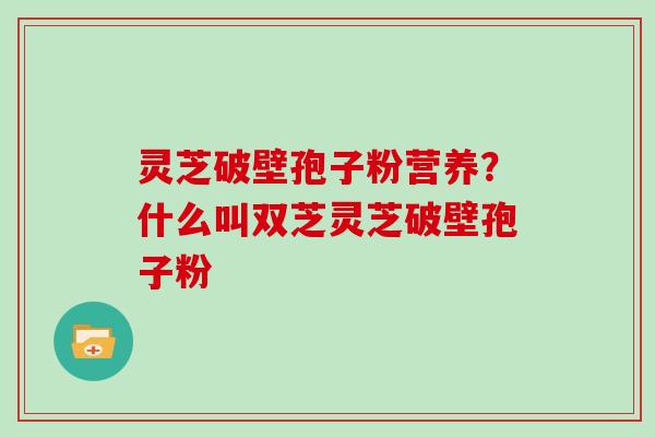 灵芝破壁孢子粉营养？什么叫双芝灵芝破壁孢子粉