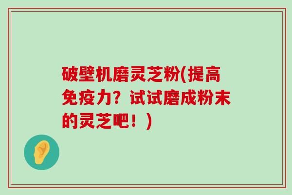 破壁机磨灵芝粉(提高免疫力？试试磨成粉末的灵芝吧！)