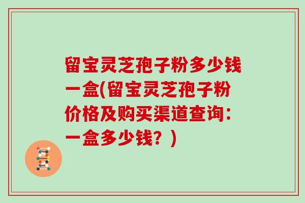 留宝灵芝孢子粉多少钱一盒(留宝灵芝孢子粉价格及购买渠道查询：一盒多少钱？)