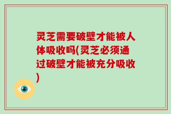 灵芝需要破壁才能被人体吸收吗(灵芝必须通过破壁才能被充分吸收)