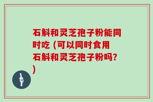 石斛和灵芝孢子粉能同时吃 (可以同时食用石斛和灵芝孢子粉吗？)