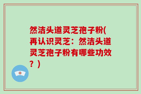 然洁头道灵芝孢子粉(再认识灵芝：然洁头道灵芝孢子粉有哪些功效？)