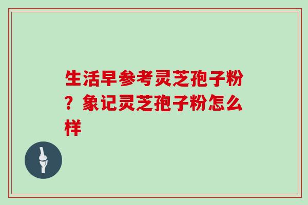 生活早参考灵芝孢子粉？象记灵芝孢子粉怎么样