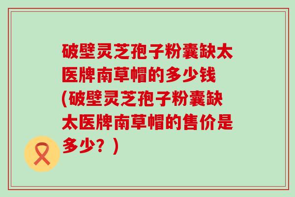 破壁灵芝孢子粉囊缺太医牌南草帽的多少钱 (破壁灵芝孢子粉囊缺太医牌南草帽的售价是多少？)