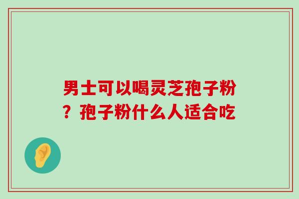 男士可以喝灵芝孢子粉？孢子粉什么人适合吃