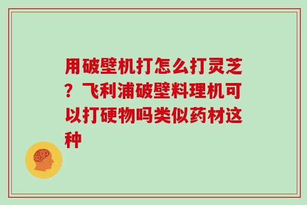 用破壁机打怎么打灵芝？飞利浦破壁料理机可以打硬物吗类似药材这种