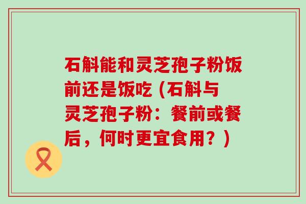 石斛能和灵芝孢子粉饭前还是饭吃 (石斛与灵芝孢子粉：餐前或餐后，何时更宜食用？)