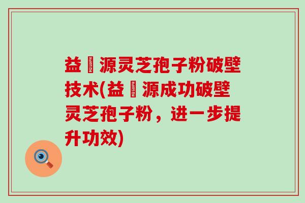 益璟源灵芝孢子粉破壁技术(益璟源成功破壁灵芝孢子粉，进一步提升功效)