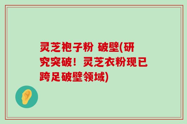 灵芝袍子粉 破壁(研究突破！灵芝衣粉现已跨足破壁领域)