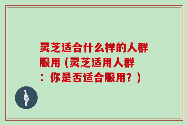 灵芝适合什么样的人群服用 (灵芝适用人群：你是否适合服用？)