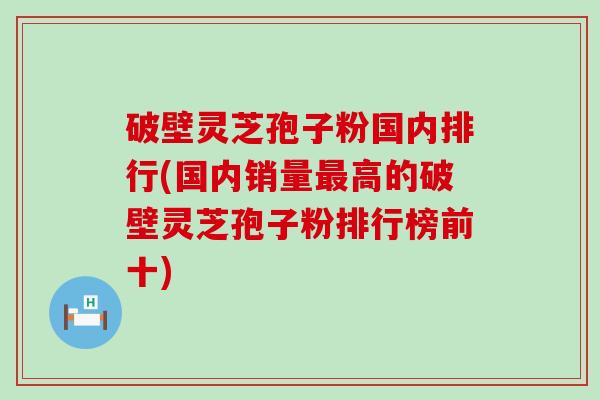 破壁灵芝孢子粉国内排行(国内销量高的破壁灵芝孢子粉排行榜前十)