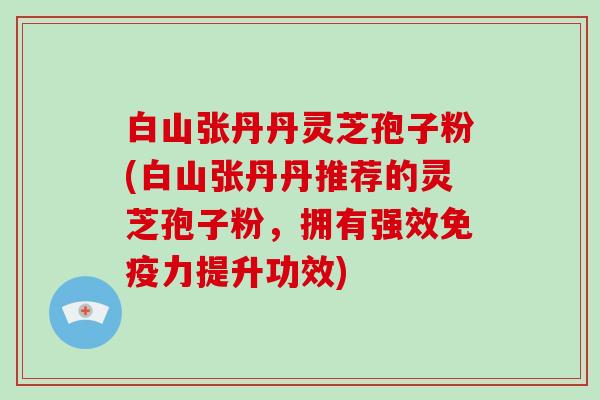 白山张丹丹灵芝孢子粉(白山张丹丹推荐的灵芝孢子粉，拥有强效免疫力提升功效)