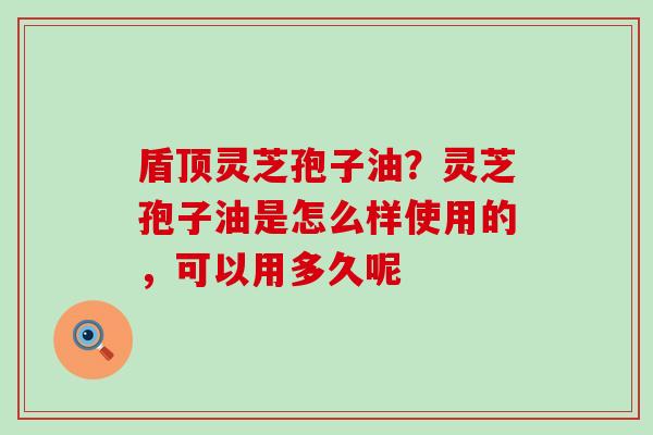 盾顶灵芝孢子油？灵芝孢子油是怎么样使用的，可以用多久呢