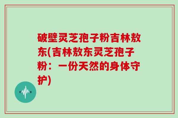 破壁灵芝孢子粉吉林敖东(吉林敖东灵芝孢子粉：一份天然的身体守护)