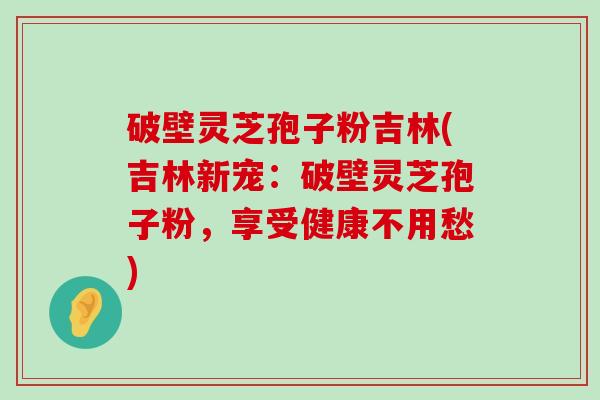 破壁灵芝孢子粉吉林(吉林新宠：破壁灵芝孢子粉，享受健康不用愁)