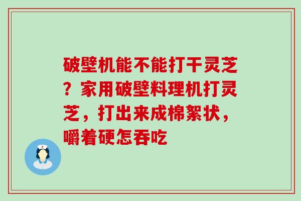 破壁机能不能打干灵芝？家用破壁料理机打灵芝，打出来成棉絮状，嚼着硬怎吞吃