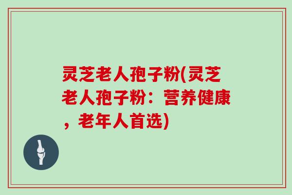 灵芝老人孢子粉(灵芝老人孢子粉：营养健康，老年人首选)