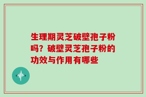 生理期灵芝破壁孢子粉吗？破壁灵芝孢子粉的功效与作用有哪些