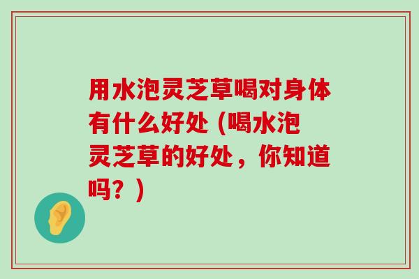 用水泡灵芝草喝对身体有什么好处 (喝水泡灵芝草的好处，你知道吗？)